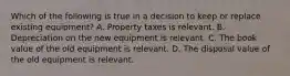 Which of the following is true in a decision to keep or replace existing​ equipment? A. Property taxes is relevant. B. Depreciation on the new equipment is relevant. C. The book value of the old equipment is relevant. D. The disposal value of the old equipment is relevant.