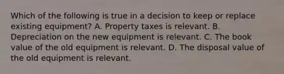 Which of the following is true in a decision to keep or replace existing​ equipment? A. Property taxes is relevant. B. Depreciation on the new equipment is relevant. C. The book value of the old equipment is relevant. D. The disposal value of the old equipment is relevant.