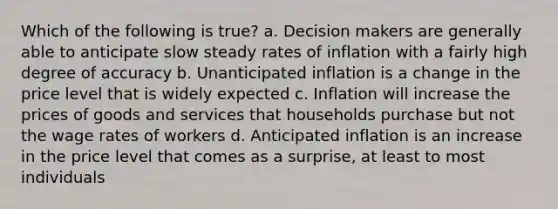 Which of the following is true? a. Decision makers are generally able to anticipate slow steady rates of inflation with a fairly high degree of accuracy b. Unanticipated inflation is a change in the price level that is widely expected c. Inflation will increase the prices of goods and services that households purchase but not the wage rates of workers d. Anticipated inflation is an increase in the price level that comes as a surprise, at least to most individuals