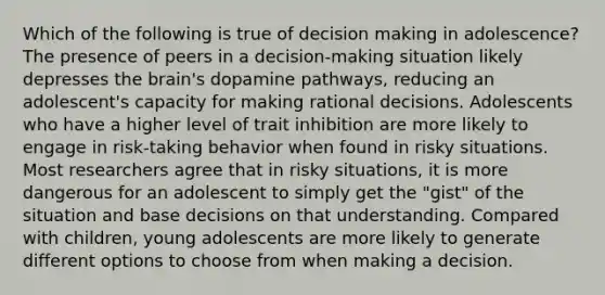 Which of the following is true of decision making in adolescence? The presence of peers in a decision-making situation likely depresses the brain's dopamine pathways, reducing an adolescent's capacity for making rational decisions. Adolescents who have a higher level of trait inhibition are more likely to engage in risk-taking behavior when found in risky situations. Most researchers agree that in risky situations, it is more dangerous for an adolescent to simply get the "gist" of the situation and base decisions on that understanding. Compared with children, young adolescents are more likely to generate different options to choose from when making a decision.