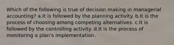 Which of the following is true of decision making in managerial accounting? a.It is followed by the planning activity. b.It is the process of choosing among competing alternatives. c.It is followed by the controlling activity. d.It is the process of monitoring a plan's implementation.