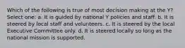 Which of the following is true of most decision making at the Y? Select one: a. It is guided by national Y policies and staff. b. It is steered by local staff and volunteers. c. It is steered by the local Executive Committee only. d. It is steered locally so long as the national mission is supported.