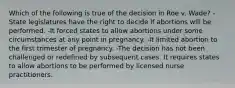 Which of the following is true of the decision in Roe v. Wade? -State legislatures have the right to decide if abortions will be performed. -It forced states to allow abortions under some circumstances at any point in pregnancy. -It limited abortion to the first trimester of pregnancy. -The decision has not been challenged or redefined by subsequent cases. It requires states to allow abortions to be performed by licensed nurse practitioners.