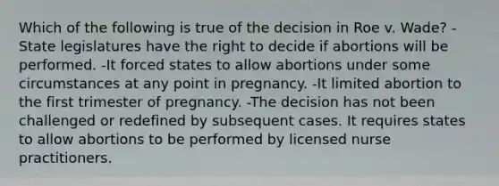 Which of the following is true of the decision in Roe v. Wade? -State legislatures have the right to decide if abortions will be performed. -It forced states to allow abortions under some circumstances at any point in pregnancy. -It limited abortion to the first trimester of pregnancy. -The decision has not been challenged or redefined by subsequent cases. It requires states to allow abortions to be performed by licensed nurse practitioners.