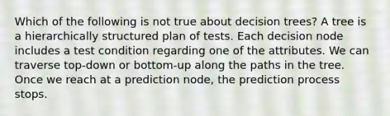 Which of the following is not true about decision trees? A tree is a hierarchically structured plan of tests. Each decision node includes a test condition regarding one of the attributes. We can traverse top-down or bottom-up along the paths in the tree. Once we reach at a prediction node, the prediction process stops.