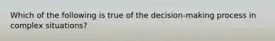 Which of the following is true of the decision-making process in complex situations?