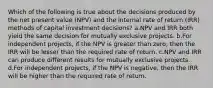 Which of the following is true about the decisions produced by the net present value (NPV) and the internal rate of return (IRR) methods of capital investment decisions? a.NPV and IRR both yield the same decision for mutually exclusive projects. b.For independent projects, if the NPV is greater than zero, then the IRR will be lesser than the required rate of return. c.NPV and IRR can produce different results for mutually exclusive projects. d.For independent projects, if the NPV is negative, then the IRR will be higher than the required rate of return.