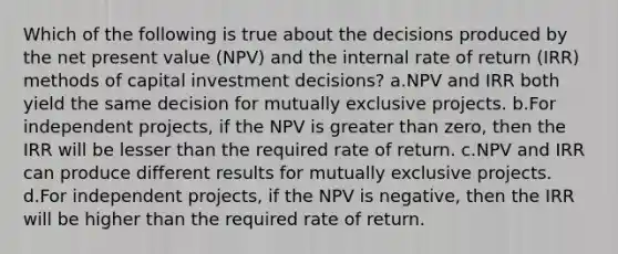 Which of the following is true about the decisions produced by the net present value (NPV) and the internal rate of return (IRR) methods of capital investment decisions? a.NPV and IRR both yield the same decision for mutually exclusive projects. b.For independent projects, if the NPV is greater than zero, then the IRR will be lesser than the required rate of return. c.NPV and IRR can produce different results for mutually exclusive projects. d.For independent projects, if the NPV is negative, then the IRR will be higher than the required rate of return.