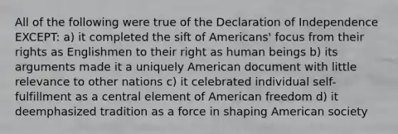 All of the following were true of the Declaration of Independence EXCEPT: a) it completed the sift of Americans' focus from their rights as Englishmen to their right as human beings b) its arguments made it a uniquely American document with little relevance to other nations c) it celebrated individual self-fulfillment as a central element of American freedom d) it deemphasized tradition as a force in shaping American society