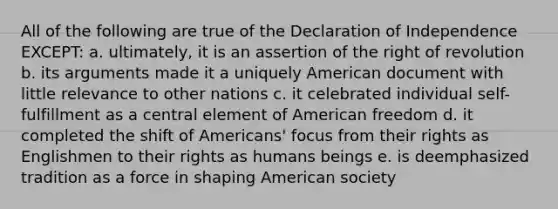 All of the following are true of the Declaration of Independence EXCEPT: a. ultimately, it is an assertion of the right of revolution b. its arguments made it a uniquely American document with little relevance to other nations c. it celebrated individual self-fulfillment as a central element of American freedom d. it completed the shift of Americans' focus from their rights as Englishmen to their rights as humans beings e. is deemphasized tradition as a force in shaping American society