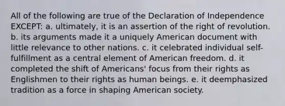 All of the following are true of the Declaration of Independence EXCEPT: a. ultimately, it is an assertion of the right of revolution. b. its arguments made it a uniquely American document with little relevance to other nations. c. it celebrated individual self-fulfillment as a central element of American freedom. d. it completed the shift of Americans' focus from their rights as Englishmen to their rights as human beings. e. it deemphasized tradition as a force in shaping American society.