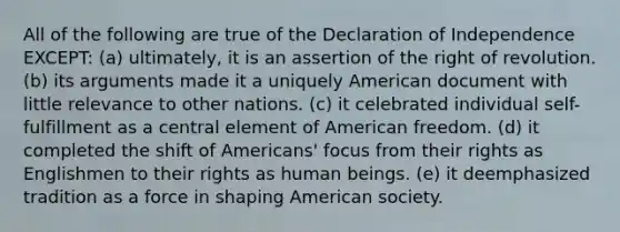 All of the following are true of the Declaration of Independence EXCEPT: (a) ultimately, it is an assertion of the right of revolution. (b) its arguments made it a uniquely American document with little relevance to other nations. (c) it celebrated individual self-fulfillment as a central element of American freedom. (d) it completed the shift of Americans' focus from their rights as Englishmen to their rights as human beings. (e) it deemphasized tradition as a force in shaping American society.