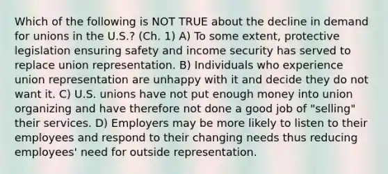 Which of the following is NOT TRUE about the decline in demand for unions in the U.S.? (Ch. 1) A) To some extent, protective legislation ensuring safety and income security has served to replace union representation. B) Individuals who experience union representation are unhappy with it and decide they do not want it. C) U.S. unions have not put enough money into union organizing and have therefore not done a good job of "selling" their services. D) Employers may be more likely to listen to their employees and respond to their changing needs thus reducing employees' need for outside representation.