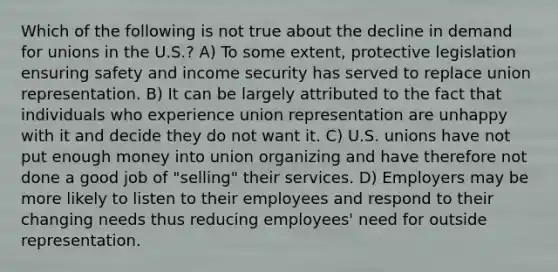 Which of the following is not true about the decline in demand for unions in the U.S.? A) To some extent, protective legislation ensuring safety and income security has served to replace union representation. B) It can be largely attributed to the fact that individuals who experience union representation are unhappy with it and decide they do not want it. C) U.S. unions have not put enough money into union organizing and have therefore not done a good job of "selling" their services. D) Employers may be more likely to listen to their employees and respond to their changing needs thus reducing employees' need for outside representation.