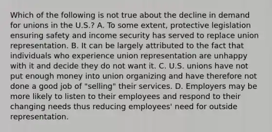 Which of the following is not true about the decline in demand for unions in the U.S.? A. To some extent, protective legislation ensuring safety and income security has served to replace union representation. B. It can be largely attributed to the fact that individuals who experience union representation are unhappy with it and decide they do not want it. C. U.S. unions have not put enough money into union organizing and have therefore not done a good job of "selling" their services. D. Employers may be more likely to listen to their employees and respond to their changing needs thus reducing employees' need for outside representation.