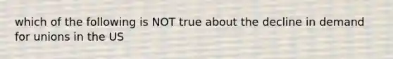 which of the following is NOT true about the decline in demand for unions in the US