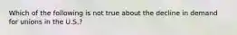 Which of the following is not true about the decline in demand for unions in the U.S.?