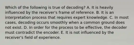 Which of the following is true of decoding? A. It is heavily influenced by the receiver's frame of reference. B. It is an interpretation process that requires expert knowledge. C. In most cases, decoding occurs smoothly when a common ground does not exist. D. In order for the process to be effective, the decoder must contradict the encoder. E. It is not influenced by the receiver's field of experience.