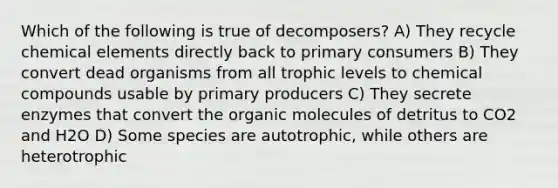 Which of the following is true of decomposers? A) They recycle chemical elements directly back to primary consumers B) They convert dead organisms from all trophic levels to chemical compounds usable by primary producers C) They secrete enzymes that convert the organic molecules of detritus to CO2 and H2O D) Some species are autotrophic, while others are heterotrophic