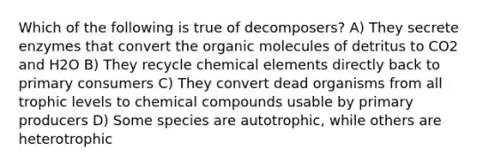 Which of the following is true of decomposers? A) They secrete enzymes that convert the organic molecules of detritus to CO2 and H2O B) They recycle chemical elements directly back to primary consumers C) They convert dead organisms from all trophic levels to chemical compounds usable by primary producers D) Some species are autotrophic, while others are heterotrophic