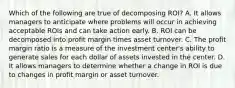 Which of the following are true of decomposing ROI? A. It allows managers to anticipate where problems will occur in achieving acceptable ROIs and can take action early. B. ROI can be decomposed into profit margin times asset turnover. C. The profit margin ratio is a measure of the investment center's ability to generate sales for each dollar of assets invested in the center. D. It allows managers to determine whether a change in ROI is due to changes in profit margin or asset turnover.