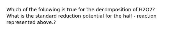 Which of the following is true for the decomposition of H2O2? What is the standard reduction potential for the half - reaction represented above.?