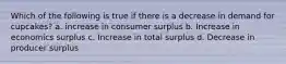 Which of the following is true if there is a decrease in demand for cupcakes? a. increase in consumer surplus b. Increase in economics surplus c. Increase in total surplus d. Decrease in producer surplus