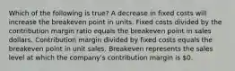 Which of the following is true? A decrease in fixed costs will increase the breakeven point in units. Fixed costs divided by the contribution margin ratio equals the breakeven point in sales dollars. Contribution margin divided by fixed costs equals the breakeven point in unit sales. Breakeven represents the sales level at which the company's contribution margin is 0.