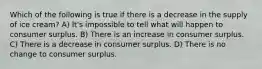 Which of the following is true if there is a decrease in the supply of ice cream? A) It's impossible to tell what will happen to consumer surplus. B) There is an increase in consumer surplus. C) There is a decrease in consumer surplus. D) There is no change to consumer surplus.