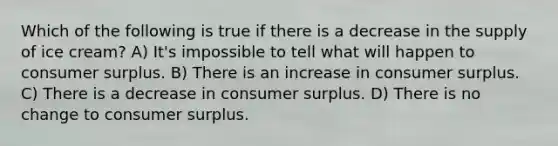 Which of the following is true if there is a decrease in the supply of ice cream? A) It's impossible to tell what will happen to consumer surplus. B) There is an increase in consumer surplus. C) There is a decrease in consumer surplus. D) There is no change to consumer surplus.