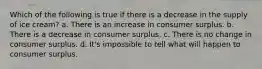 Which of the following is true if there is a decrease in the supply of ice cream? a. There is an increase in consumer surplus. b. There is a decrease in consumer surplus. c. There is no change in consumer surplus. d. It's impossible to tell what will happen to consumer surplus.