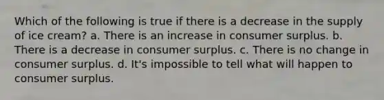 Which of the following is true if there is a decrease in the supply of ice cream? a. There is an increase in consumer surplus. b. There is a decrease in consumer surplus. c. There is no change in consumer surplus. d. It's impossible to tell what will happen to consumer surplus.