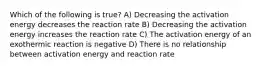 Which of the following is true? A) Decreasing the activation energy decreases the reaction rate B) Decreasing the activation energy increases the reaction rate C) The activation energy of an exothermic reaction is negative D) There is no relationship between activation energy and reaction rate