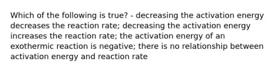 Which of the following is true? - decreasing the activation energy decreases the reaction rate; decreasing the activation energy increases the reaction rate; the activation energy of an exothermic reaction is negative; there is no relationship between activation energy and reaction rate