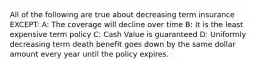 All of the following are true about decreasing term insurance EXCEPT: A: The coverage will decline over time B: It is the least expensive term policy C: Cash Value is guaranteed D: Uniformly decreasing term death benefit goes down by the same dollar amount every year until the policy expires.