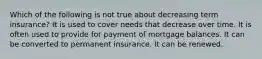 Which of the following is not true about decreasing term insurance? It is used to cover needs that decrease over time. It is often used to provide for payment of mortgage balances. It can be converted to permanent insurance. It can be renewed.