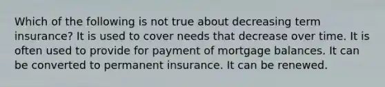 Which of the following is not true about decreasing term insurance? It is used to cover needs that decrease over time. It is often used to provide for payment of mortgage balances. It can be converted to permanent insurance. It can be renewed.