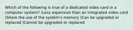 Which of the following is true of a dedicated video card in a computer system? )Less expensive than an integrated video card )Share the use of the system's memory )Can be upgraded or replaced )Cannot be upgraded or replaced