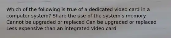 Which of the following is true of a dedicated video card in a computer system? Share the use of the system's memory Cannot be upgraded or replaced Can be upgraded or replaced Less expensive than an integrated video card