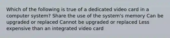 Which of the following is true of a dedicated video card in a computer system? Share the use of the system's memory Can be upgraded or replaced Cannot be upgraded or replaced Less expensive than an integrated video card