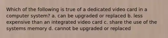 Which of the following is true of a dedicated video card in a computer system? a. can be upgraded or replaced b. less expensive than an integrated video card c. share the use of the systems memory d. cannot be upgraded or replaced