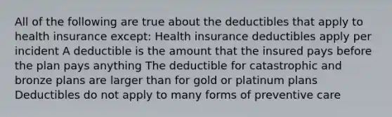 All of the following are true about the deductibles that apply to health insurance except: Health insurance deductibles apply per incident A deductible is the amount that the insured pays before the plan pays anything The deductible for catastrophic and bronze plans are larger than for gold or platinum plans Deductibles do not apply to many forms of preventive care