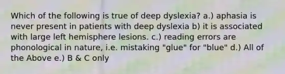 Which of the following is true of deep dyslexia? a.) aphasia is never present in patients with deep dyslexia b) it is associated with large left hemisphere lesions. c.) reading errors are phonological in nature, i.e. mistaking "glue" for "blue" d.) All of the Above e.) B & C only