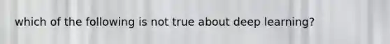 which of the following is not true about deep learning?