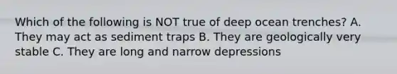 Which of the following is NOT true of deep ocean trenches? A. They may act as sediment traps B. They are geologically very stable C. They are long and narrow depressions