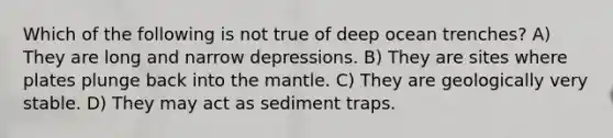 Which of the following is not true of deep ocean trenches? A) They are long and narrow depressions. B) They are sites where plates plunge back into <a href='https://www.questionai.com/knowledge/kHR4HOnNY8-the-mantle' class='anchor-knowledge'>the mantle</a>. C) They are geologically very stable. D) They may act as sediment traps.