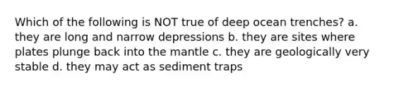 Which of the following is NOT true of deep ocean trenches? a. they are long and narrow depressions b. they are sites where plates plunge back into the mantle c. they are geologically very stable d. they may act as sediment traps