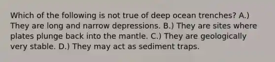 Which of the following is not true of deep ocean trenches? A.) They are long and narrow depressions. B.) They are sites where plates plunge back into the mantle. C.) They are geologically very stable. D.) They may act as sediment traps.