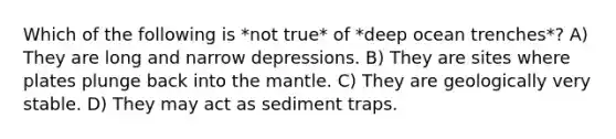 Which of the following is *not true* of *deep ocean trenches*? A) They are long and narrow depressions. B) They are sites where plates plunge back into the mantle. C) They are geologically very stable. D) They may act as sediment traps.