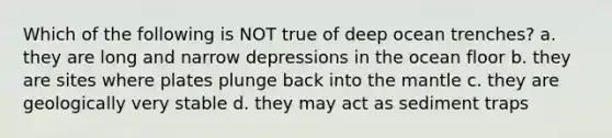 Which of the following is NOT true of deep ocean trenches? a. they are long and narrow depressions in the ocean floor b. they are sites where plates plunge back into <a href='https://www.questionai.com/knowledge/kHR4HOnNY8-the-mantle' class='anchor-knowledge'>the mantle</a> c. they are geologically very stable d. they may act as sediment traps